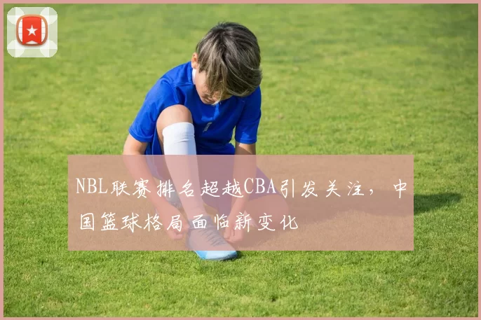 NBL联赛排名超越CBA引发关注,中国篮球格局面临新变化