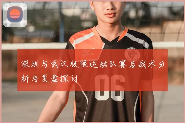 深圳与武汉极限运动队赛后战术分析与复盘探讨
