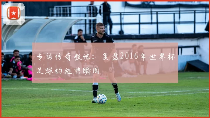 专访传奇教练:复盘2016年世界杯足球的经典瞬间