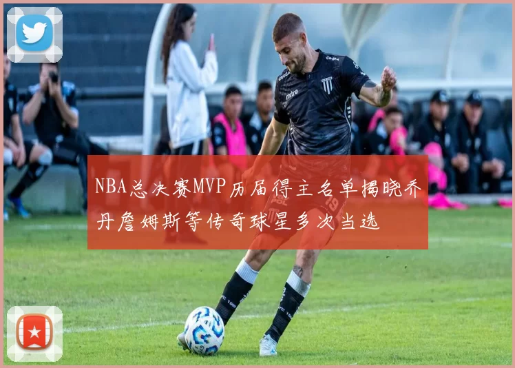 NBA总决赛MVP历届得主名单揭晓乔丹詹姆斯等传奇球星多次当选