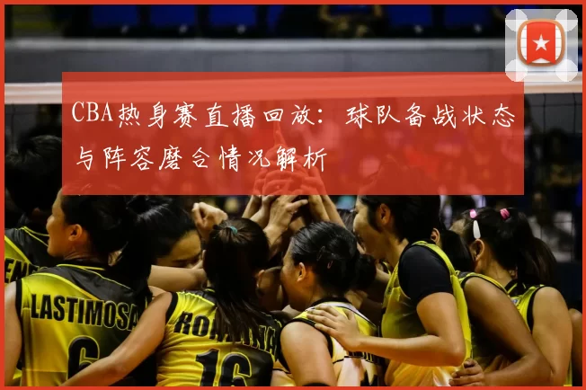 CBA热身赛直播回放:球队备战状态与阵容磨合情况解析