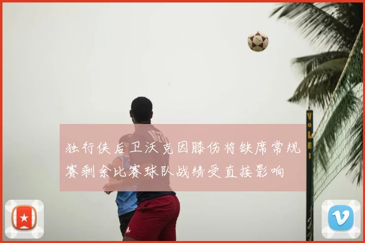 独行侠后卫沃克因膝伤将缺席常规赛剩余比赛球队战绩受直接影响