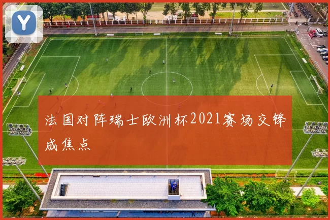 法国对阵瑞士欧洲杯2021赛场交锋成焦点