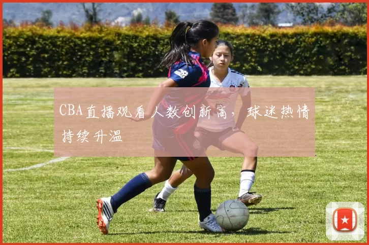 CBA直播观看人数创新高,球迷热情持续升温