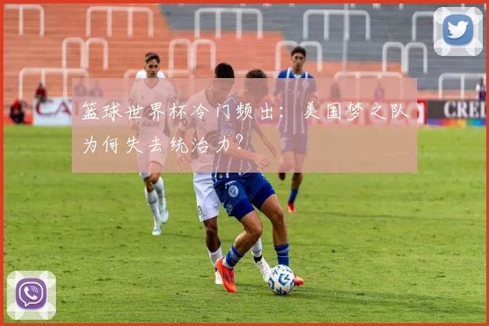 篮球世界杯冷门频出:美国梦之队为何失去统治力?