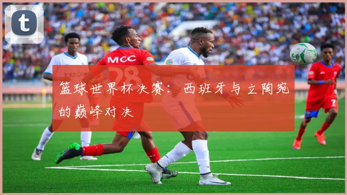 篮球世界杯决赛:西班牙与立陶宛的巅峰对决
