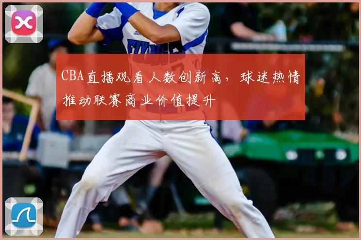 CBA直播观看人数创新高,球迷热情推动联赛商业价值提升