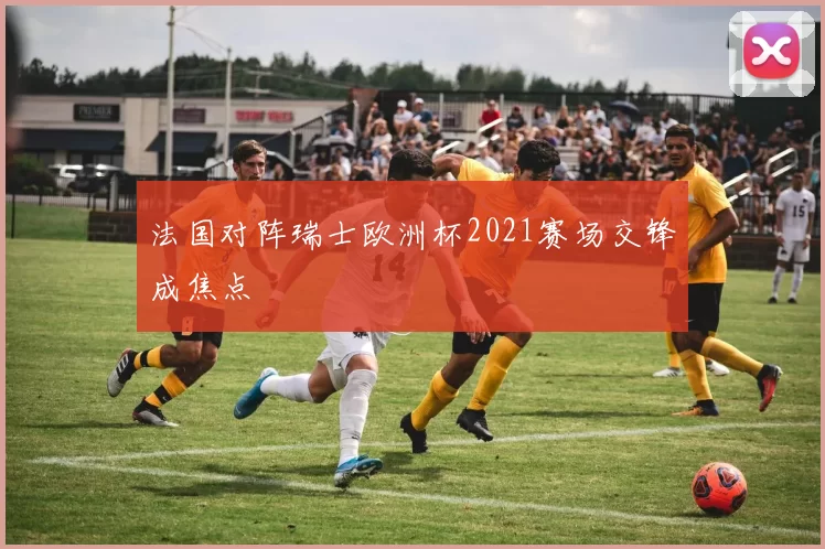 法国对阵瑞士欧洲杯2021赛场交锋成焦点