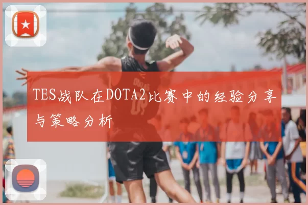 TES战队在DOTA2比赛中的经验分享与策略分析