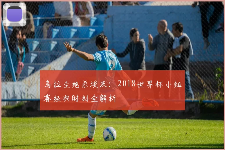 乌拉圭绝杀埃及：2018世界杯小组赛经典时刻全解析
