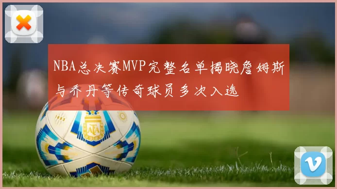 NBA总决赛MVP完整名单揭晓詹姆斯与乔丹等传奇球员多次入选