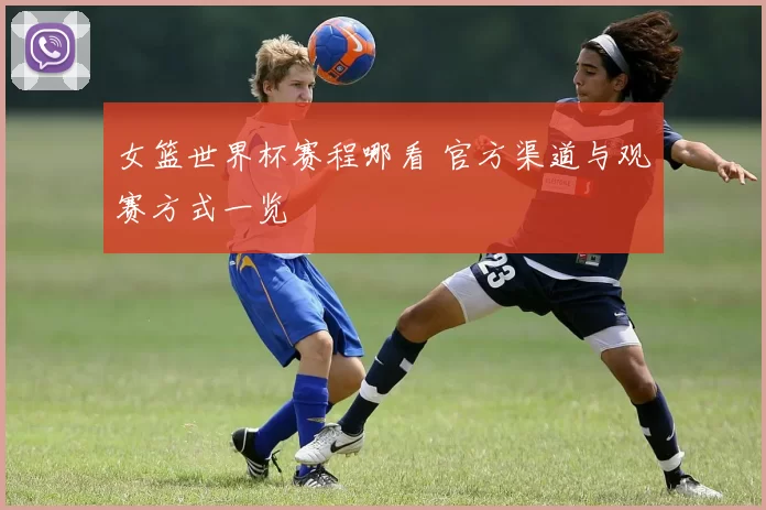 女篮世界杯赛程哪看 官方渠道与观赛方式一览