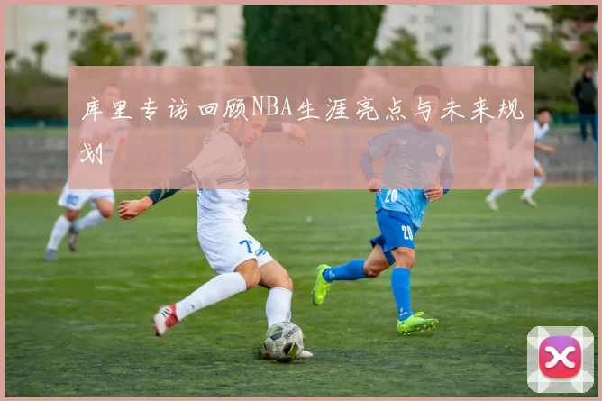 库里专访回顾NBA生涯亮点与未来规划