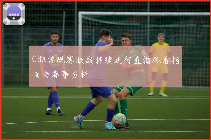 CBA常规赛激战持续进行直播观看指南与赛事分析