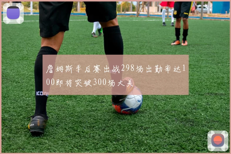 詹姆斯季后赛出战298场出勤率达100即将突破300场大关