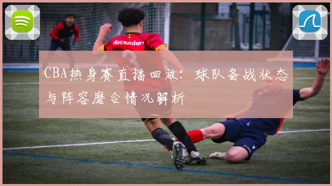 CBA热身赛直播回放:球队备战状态与阵容磨合情况解析