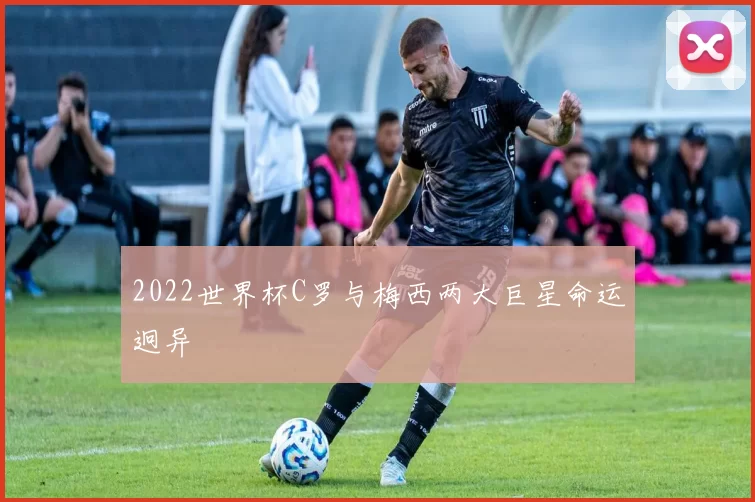 2022世界杯C罗与梅西两大巨星命运迥异