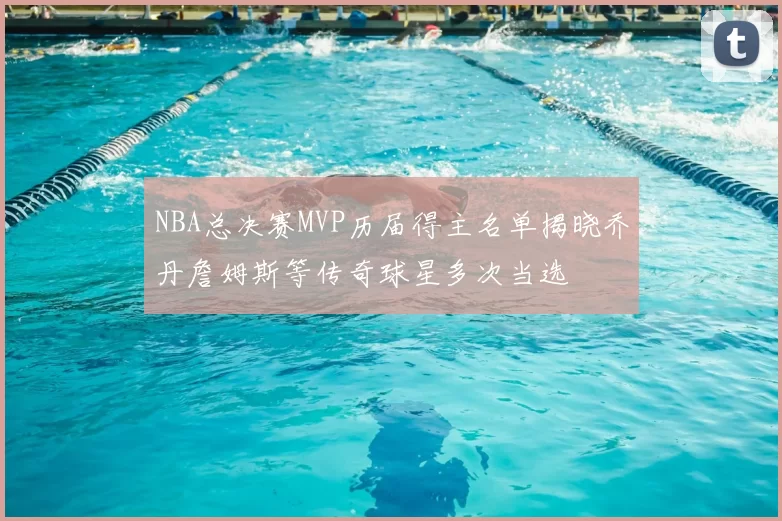 NBA总决赛MVP历届得主名单揭晓乔丹詹姆斯等传奇球星多次当选