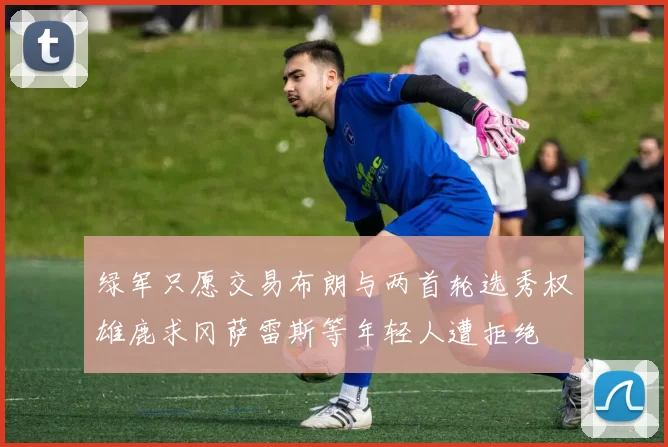 绿军只愿交易布朗与两首轮选秀权雄鹿求冈萨雷斯等年轻人遭拒绝
