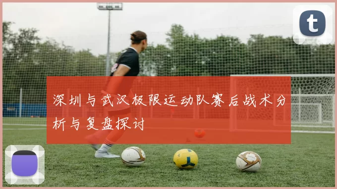 深圳与武汉极限运动队赛后战术分析与复盘探讨