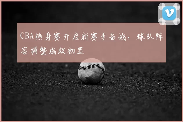 CBA热身赛开启新赛季备战,球队阵容调整成效初显