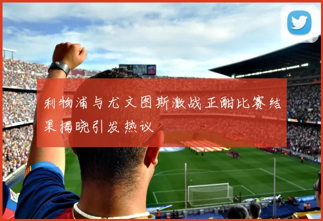 利物浦与尤文图斯激战正酣比赛结果揭晓引发热议