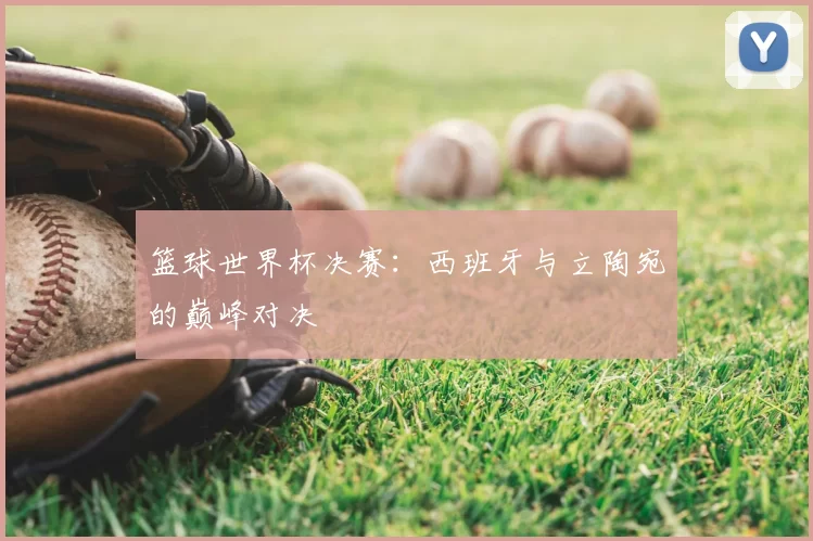 篮球世界杯决赛：西班牙与立陶宛的巅峰对决