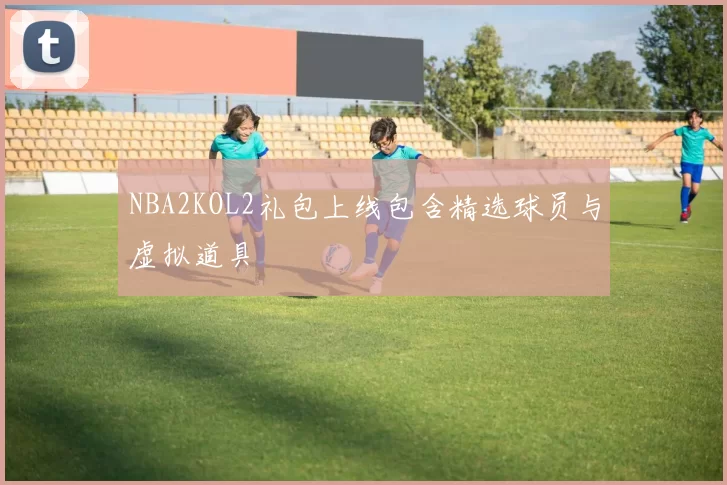 NBA2KOL2礼包上线包含精选球员与虚拟道具