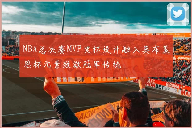 NBA总决赛MVP奖杯设计融入奥布莱恩杯元素致敬冠军传统