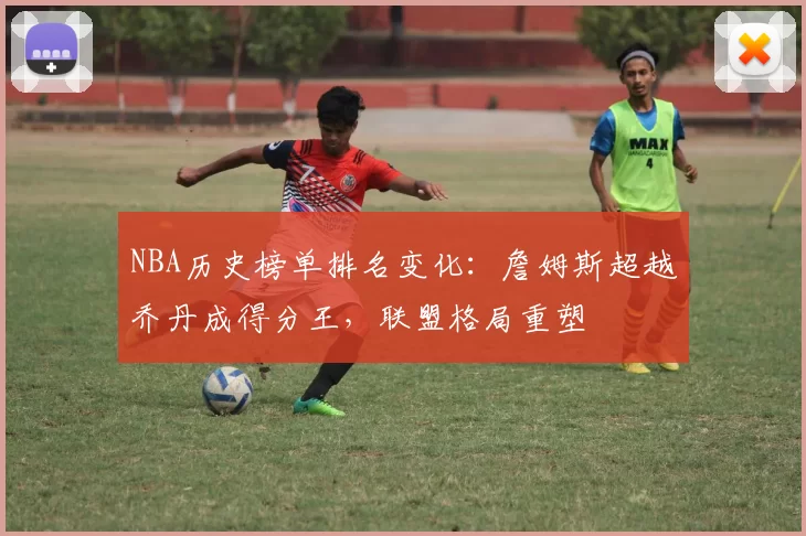 NBA历史榜单排名变化：詹姆斯超越乔丹成得分王，联盟格局重塑