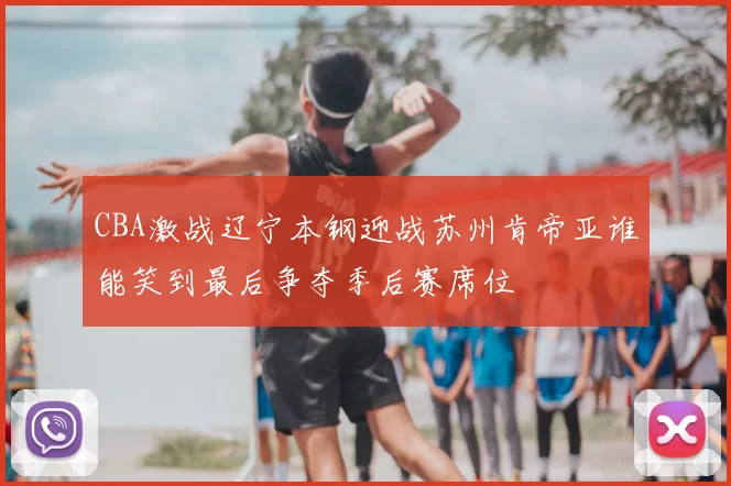 CBA激战辽宁本钢迎战苏州肯帝亚谁能笑到最后争夺季后赛席位