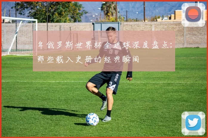 年俄罗斯世界杯全进球深度盘点：那些载入史册的经典瞬间