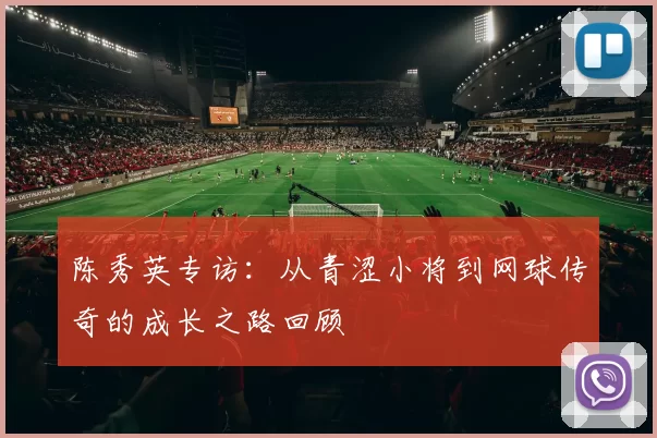 陈秀英专访:从青涩小将到网球传奇的成长之路回顾
