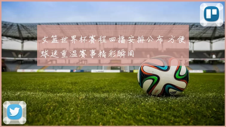 女篮世界杯赛程回播安排公布 方便球迷重温赛事精彩瞬间