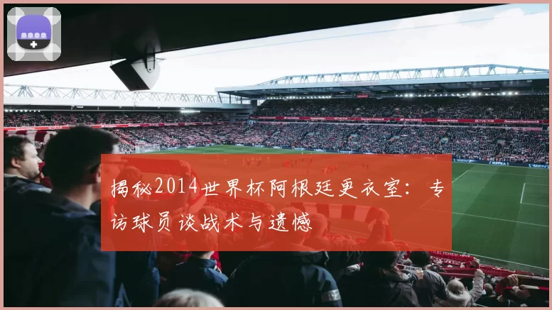 揭秘2014世界杯阿根廷更衣室：专访球员谈战术与遗憾