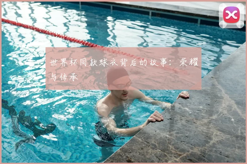 世界杯同款球衣背后的故事：荣耀与传承
