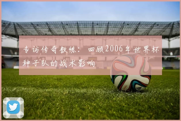 专访传奇教练:回顾2006年世界杯种子队的战术影响