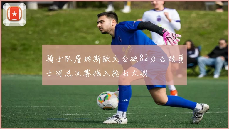 骑士队詹姆斯欧文合砍82分击败勇士将总决赛拖入抢七大战