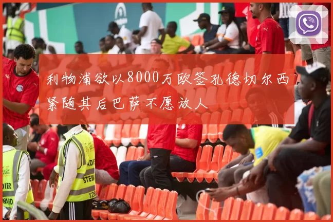 利物浦欲以8000万欧签孔德切尔西紧随其后巴萨不愿放人