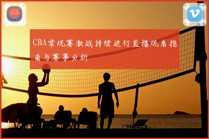 CBA常规赛激战持续进行直播观看指南与赛事分析