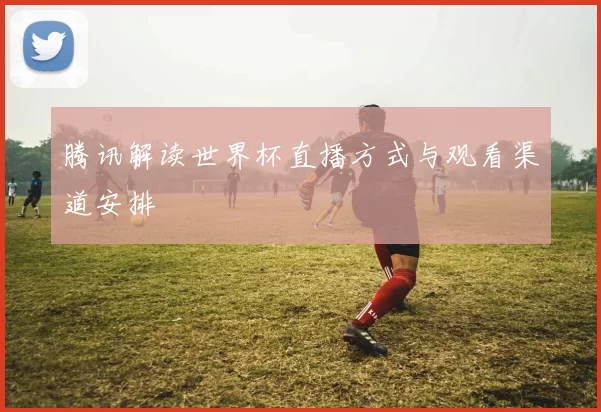腾讯解读世界杯直播方式与观看渠道安排