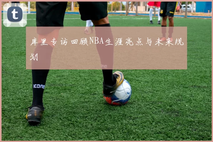 库里专访回顾NBA生涯亮点与未来规划