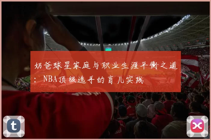 奶爸球星家庭与职业生涯平衡之道：NBA顶级选手的育儿实践