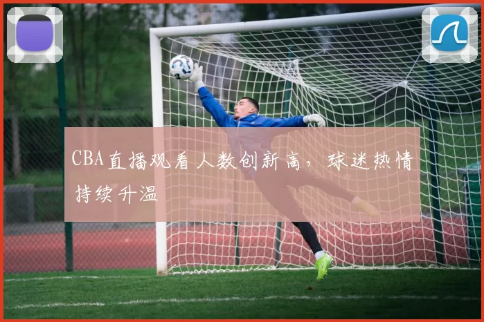 CBA直播观看人数创新高,球迷热情持续升温