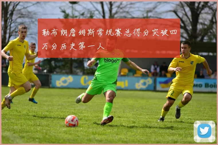 勒布朗詹姆斯常规赛总得分突破四万分历史第一人